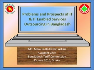 Md. Mamun-Ur-Rashid Askari
Assistant Chief
Bangladesh Tariff Commission
25 June 2015, Dhaka.
Problems and Prospects of IT
& IT Enabled Services
Outsourcing in Bangladesh
 