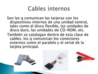Son las q comunican las tarjeras con los
 dispositivos internos de una unidad central,
 tales como el disco flexible, las unidades de
 disco duro, las unidades de CD-ROM, etc.
También se catalogan dentro de esta clase de
 cables, los q comunican los conectores
 externos como el paralelo y el serial de la
 tarjeta principal.
 
