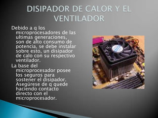 Debido a q los
  microprocesadores de las
  ultimas generaciones,
  son de alto consumo de
  potencia, se debe instalar
  sobre esto, un disipador
  de calo con su respectivo
  ventilador.
La base del
  microprocesador posee
  los seguros para
  sostener el disipador.
  Asegúrese de q quede
  haciendo contacto
  directo con el
  microprocesador.
 