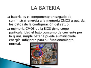 La batería es el componente encargado de
 suministrar energía a la memoria CMOS q guarda
 los datos de la configuración del setup.
La memoria CMOS de la BIOS tiene como
 particularidad el bajo consumo de corriente por
 lo q una simple batería puede suministrarle
 energía suficiente para su funcionamiento
 normal.
 