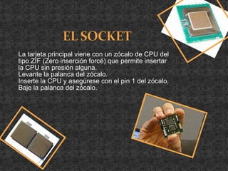 La tarjeta principal viene con un zócalo de CPU del
tipo ZIF (Zero inserción forcé) que permite insertar
la CPU sin presión alguna.
Levante la palanca del zócalo.
Inserte la CPU y asegúrese con el pin 1 del zócalo.
Baje la palanca del zócalo.
 