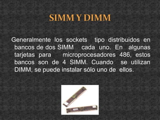 Generalmente los sockets tipo distribuidos en
 bancos de dos SIMM cada uno. En algunas
 tarjetas para   microprocesadores 486, estos
 bancos son de 4 SIMM. Cuando se utilizan
 DIMM, se puede instalar sólo uno de ellos.
 