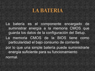 La batería es el componente encargado de
 suministrar energía a la memoria CMOS que
 guarda los datos de la configuración del Setup.
La memoria CMOS de la BIOS tiene como
 particularidad el bajo consumo de corriente
por lo que una simple batería puede suministrarle
 energía suficiente para su funcionamiento
normal.
 