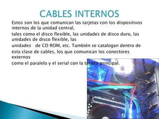 Estos son los que comunican las tarjetas con los dispositivos
internos de la unidad central,
tales como el disco flexible, las unidades de disco duro, las
unidades de disco flexible, las
unidades de CD ROM, etc. También se catalogan dentro de
esta clase de cables, los que comunican los conectores
externos
como el paralelo y el serial con la tarjeta principal.
 