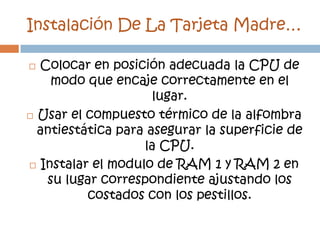 Instalación De La Tarjeta Madre…

 Colocar en posición adecuada la CPU de
    modo que encaje correctamente en el
                     lugar.
 Usar el compuesto térmico de la alfombra

  antiestática para asegurar la superficie de
                   la CPU.
 Instalar el modulo de RAM 1 y RAM 2 en
   su lugar correspondiente ajustando los
          costados con los pestillos.
 