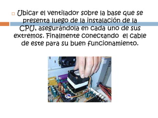 Ubicar el ventilador sobre la base que se
   presenta luego de la instalación de la
  CPU, asegurándola en cada uno de sus
extremos. Finalmente conectando el cable
  de este para su buen funcionamiento.
 