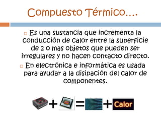 Compuesto Térmico….
  Es una sustancia que incrementa la
 conducción de calor entre la superficie
    de 2 o mas objetos que pueden ser
irregulares y no hacen contacto directo.
 En electrónica e informática es usada

 para ayudar a la disipación del calor de
              componentes.
 