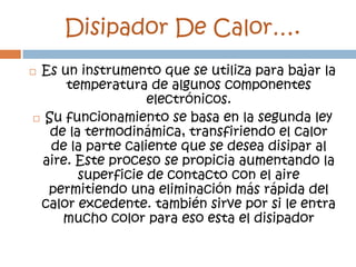 Disipador De Calor….
Es un instrumento que se utiliza para bajar la
      temperatura de algunos componentes
                   electrónicos.
 Su funcionamiento se basa en la segunda ley
   de la termodinámica, transfiriendo el calor
   de la parte caliente que se desea disipar al
  aire. Este proceso se propicia aumentando la
        superficie de contacto con el aire
   permitiendo una eliminación más rápida del
 calor excedente. también sirve por si le entra
     mucho color para eso esta el disipador
 