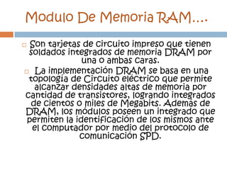Modulo De Memoria RAM….
 Son tarjetas de circuito impreso que tienen
 soldados integrados de memoria DRAM por
               una o ambas caras.
 La implementación DRAM se basa en una
 topología de Circuito eléctrico que permite
   alcanzar densidades altas de memoria por
cantidad de transistores, logrando integrados
  de cientos o miles de Megabits. Además de
DRAM, los módulos poseen un integrado que
 permiten la identificación de los mismos ante
  el computador por medio del protocolo de
              comunicación SPD.
 