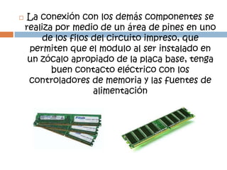     La conexión con los demás componentes se
    realiza por medio de un área de pines en uno
         de los filos del circuito impreso, que
     permiten que el modulo al ser instalado en
     un zócalo apropiado de la placa base, tenga
           buen contacto eléctrico con los
     controladores de memoria y las fuentes de
                      alimentación
 