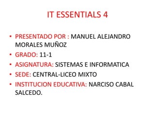 IT ESSENTIALS 4

• PRESENTADO POR : MANUEL ALEJANDRO
  MORALES MUÑOZ
• GRADO: 11-1
• ASIGNATURA: SISTEMAS E INFORMATICA
• SEDE: CENTRAL-LICEO MIXTO
• INSTITUCION EDUCATIVA: NARCISO CABAL
  SALCEDO.
 