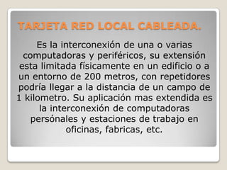 TARJETA RED LOCAL CABLEADA.
     Es la interconexión de una o varias
  computadoras y periféricos, su extensión
 esta limitada físicamente en un edificio o a
un entorno de 200 metros, con repetidores
podría llegar a la distancia de un campo de
1 kilometro. Su aplicación mas extendida es
      la interconexión de computadoras
    persónales y estaciones de trabajo en
             oficinas, fabricas, etc.
 