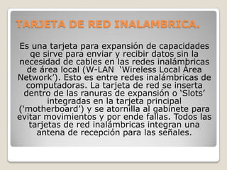 TARJETA DE RED INALAMBRICA.

Es una tarjeta para expansión de capacidades
    qe sirve para enviar y recibir datos sin la
necesidad de cables en las redes inalámbricas
   de área local (W-LAN „Wireless Local Área
Network‟). Esto es entre redes inalámbricas de
  computadoras. La tarjeta de red se inserta
  dentro de las ranuras de expansión o „Slots‟
        integradas en la tarjeta principal
(„motherboard‟) y se atornilla al gabinete para
evitar movimientos y por ende fallas. Todos las
   tarjetas de red inalámbricas integran una
     antena de recepción para las señales.
 