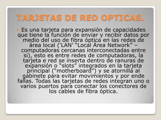 TARJETAS DE RED OPTICAS.
 Es una tarjeta para expansión de capacidades
que tiene la función de enviar y recibir datos por
   medio del uso de fibra óptica en las redes de
      área local („LAN‟ “Local Área Network” –
  computadoras cercanas interconectadas entre
   si), esto es entre redes de computadoras, la
   tarjeta e red se inserta dentro de ranuras de
    expansión o “slots” integrados en la tarjeta
     principal (“motherboard”) y se atornilla al
  gabinete para evitar movimientos y por ende
fallas. Todas las tarjetas de redes integran uno o
 varios puertos para conectar los conectores de
              los cables de fibra óptica.
 