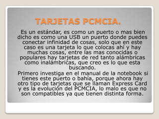TARJETAS PCMCIA.
 Es un estándar, es como un puerto o mas bien
dicho es como una USB un puerto donde puedes
  conectar infinidad de cosas, solo que en este
   caso es una tarjeta lo que colocas ahí y hay
     muchas cosas, entre las mas conocidas o
 populares hay tarjetas de red tanto alámbricas
   como inalámbricas, que creo es lo que esta
                    buscando.
Primero investiga en el manual de la notebook si
  tienes este puerto o bahía, porque ahora hay
otro tipo de tarjetas que se llaman Express Card
y es la evolución del PCMCIA, lo malo es que no
 son compatibles ya que tienen distinta forma.
 