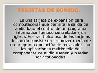 TARJETAS DE SONIDO.

      Es una tarjeta de expansión para
  computadoras que permite la salida de
   audio bajo el control de un programa
   informático llamado controlador ( en
 ingles driver).el típico uso de las tarjetas
de sonido consiste en promover mediante
un programa que actúa de mezclador, que
       las aplicaciones multimedia del
  componente de audio suenen y puedan
               ser gestionadas.
 
