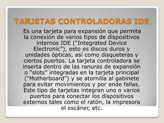 TARJETAS CONTROLADORAS IDE.
 Es una tarjeta para expansión que permite
  la conexión de varios tipos de dispositivos
       internos IDE (“Integrated Device
      Electronic”), esto es discos duros y
   unidades ópticas, así como disqueteras y
  ciertos puertos. La tarjeta controladora se
 inserta dentro de las ranuras de expansión
  o “slots” integradas en la tarjeta principal
  (“Motherboard”) y se atornilla al gabinete
 para evitar movimientos y por ende fallas.
  Este tipo de tarjetas integran uno o varios
     puertos para conectar los dispositivos
 externos tales como el ratón, la impresora
                el escáner, etc.
 