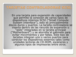 TARJETAS CONTROLADORAS SCSI.

    En una tarjeta para expansión de capacidades
      que permite la conexión de varios tipos de
     dispositivos internos SCSI (“Small Compute
     System Intenface”), esto es principalmente
 discos duros y puertos. La tarjeta controladora se
    inserta dentro de las ranuras de expansión o
       “slots” integradas en la tarjeta principal
  (“Motherboard”) y se atornilla al gabinete para
    evitar movimientos y por fallas. Este tipo de
     tarjetas integran uno o varios puertos para
   conectar los dispositivos externos tales como
     unidades lectoras de CD-ROM, escáneres y
       algunos tipos de impresoras entre otros.
 