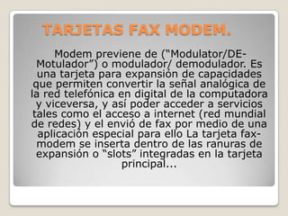 TARJETAS FAX MODEM.
      Modem previene de (“Modulator/DE-
  Motulador”) o modulador/ demodulador. Es
  una tarjeta para expansión de capacidades
 que permiten convertir la señal analógica de
la red telefónica en digital de la computadora
  y viceversa, y así poder acceder a servicios
 tales como el acceso a internet (red mundial
de redes) y el envió de fax por medio de una
  aplicación especial para ello La tarjeta fax-
  modem se inserta dentro de las ranuras de
  expansión o “slots” integradas en la tarjeta
                   principal...
 