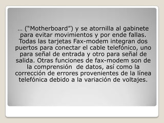 … (“Motherboard”) y se atornilla al gabinete
  para evitar movimientos y por ende fallas.
 Todas las tarjetas Fax-modem integran dos
puertos para conectar el cable telefónico, uno
 para señal de entrada y otro para señal de
salida. Otras funciones de fax-modem son de
    la comprensión de datos, así como la
corrección de errores provenientes de la línea
 telefónica debido a la variación de voltajes.
 