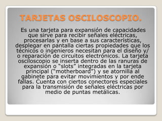 TARJETAS OSCILOSCOPIO.
  Es una tarjeta para expansión de capacidades
      que sirve para recibir señales eléctricas,
    procesarlas y en base a sus características,
desplegar en pantalla ciertas propiedades que los
técnicos o ingenieros necesitan para el diseño y/
 o reparación de circuitos electrónicos. La tarjeta
 osciloscopio se inserta dentro de las ranuras de
    expansión o “slots” integradas en la tarjeta
     principal (“motherboard”) y se atornilla al
  gabinete para evitar movimientos y por ende
 fallas. Cuenta con ciertos conectores especiales
   para la transmisión de señales eléctricas por
            medio de puntas metálicas.
 