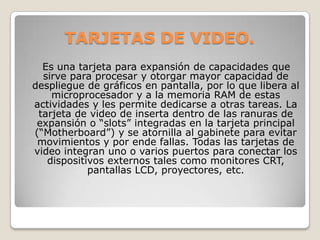 TARJETAS DE VIDEO.
  Es una tarjeta para expansión de capacidades que
  sirve para procesar y otorgar mayor capacidad de
despliegue de gráficos en pantalla, por lo que libera al
    microprocesador y a la memoria RAM de estas
actividades y les permite dedicarse a otras tareas. La
 tarjeta de video de inserta dentro de las ranuras de
 expansión o “slots” integradas en la tarjeta principal
(“Motherboard”) y se atornilla al gabinete para evitar
 movimientos y por ende fallas. Todas las tarjetas de
video integran uno o varios puertos para conectar los
   dispositivos externos tales como monitores CRT,
            pantallas LCD, proyectores, etc.
 