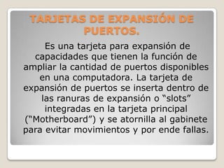 TARJETAS DE EXPANSIÓN DE
         PUERTOS.
     Es una tarjeta para expansión de
  capacidades que tienen la función de
ampliar la cantidad de puertos disponibles
   en una computadora. La tarjeta de
expansión de puertos se inserta dentro de
    las ranuras de expansión o “slots”
     integradas en la tarjeta principal
(“Motherboard”) y se atornilla al gabinete
para evitar movimientos y por ende fallas.
 