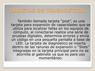 TARJETAS DE DIAGNOSTICO.

    También llamada tarjeta “post”, es una
tarjeta para expansión de capacidades que se
 utiliza para localizar fallas en los equipos de
 cómputo, al conectarse realiza una serie de
 pruebas digitales, determina errores y envía
un código en una pequeña pantalla a base de
   LED. La tarjeta de diagnóstico se inserta
 dentro de las ranuras de expansión o “Slots”
 integradas en la tarjeta principal pero no se
   atornilla al gabinete ya que es para uso
                 momentáneo.
 