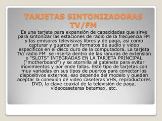 TARJETAS SINTONIZADORAS
             TV/FM
  Es una tarjeta para expansión de capacidades que sirve
para sintonizar las estaciones de radio de la frecuencia FM
    y las emisoras televisivas libres y de paga, así como
      capturar y guardar en formatos de audio y video
 específicos en el disco duro de la computadora. La tarjeta
TV/ radio FM se inserta dentro de las ranuras de extensión
    o “SLOTS” INTEGRADAS EN LA TARJETA PRINCIPAL
   (“motherboard”) y se atornilla al gabinete para evitar
  movimientos y por ende fallas. Este tipo de tarjetas son
  muy variadas en sus tipos de puertos para conectar los
 dispositivos externos, eso depende del modelo y pueden
aceptar la conexión de video caseteras VHS, reproductores
        DVD, la clave coaxial de la televisión de paga,
                videocaseteras betamax, etc.
 