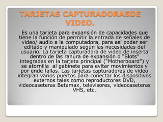 TARJETAS CAPTURADORASDE
          VIDEO.
   Es una tarjeta para expansión de capacidades que
 tiene la función de permitir la entrada de señales de
   video/ audio a la computadora, para así poder ser
    editado y manipulado según las necesidades del
  usuario. La tarjeta capturadora de video de inserta
      dentro de las ranura de expansión o “Slots”
  integradas en la tarjeta principal (“Motherboard”) y
   se atornilla al gabinete para evitar movimientos y
   por ende fallas. Las tarjetas capturadoras de video
integran varios puertos para conectar los dispositivos
        externos tales como reproductores DVD,
 videocaseteras Betamax, televisores, videocaseteras
                         VHS, etc.
 