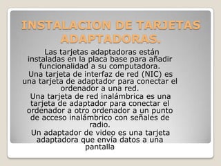 INSTALACION DE TARJETAS
     ADAPTADORAS.
       Las tarjetas adaptadoras están
 instaladas en la placa base para añadir
     funcionalidad a su computadora.
 Una tarjeta de interfaz de red (NIC) es
una tarjeta de adaptador para conectar el
           ordenador a una red.
  Una tarjeta de red inalámbrica es una
  tarjeta de adaptador para conectar el
 ordenador a otro ordenador a un punto
  de acceso inalámbrico con señales de
                   radio.
  Un adaptador de video es una tarjeta
    adaptadora que envía datos a una
                  pantalla
 