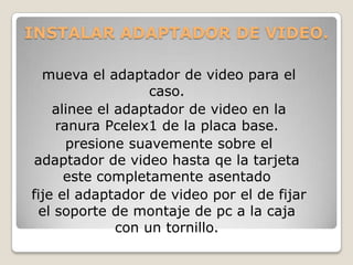 INSTALAR ADAPTADOR DE VIDEO.

  mueva el adaptador de video para el
                   caso.
    alinee el adaptador de video en la
    ranura Pcelex1 de la placa base.
      presione suavemente sobre el
 adaptador de video hasta qe la tarjeta
      este completamente asentado
fije el adaptador de video por el de fijar
 el soporte de montaje de pc a la caja
              con un tornillo.
 