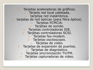     Tarjetas aceleradoras de gráficos.
          Tarjeta red local cableada.
           tarjetas red inalámbrica.
   tarjetas de red ópticas (para fibra óptica).
               Tarjetas PCMCIA.
              Tarjetas de sonido.
          Tarjetas controladoras IDE.
         Tarjetas controladoras SCSI.
             Tarjetas fax-modem.
             Tarjetas osciloscopio.
               Tarjetas de video.
      Tarjetas de expansión de puertos.
           Tarjetas de diagnóstico.
        Tarjetas sincronización TV/FM.
       Tarjetas capturadoras de video.
 