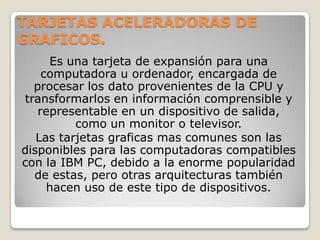 TARJETAS ACELERADORAS DE
GRAFICOS.
     Es una tarjeta de expansión para una
    computadora u ordenador, encargada de
  procesar los dato provenientes de la CPU y
transformarlos en información comprensible y
   representable en un dispositivo de salida,
          como un monitor o televisor.
   Las tarjetas graficas mas comunes son las
disponibles para las computadoras compatibles
con la IBM PC, debido a la enorme popularidad
  de estas, pero otras arquitecturas también
     hacen uso de este tipo de dispositivos.
 