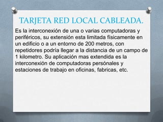 TARJETA RED LOCAL CABLEADA.
Es la interconexión de una o varias computadoras y
periféricos, su extensión esta limitada físicamente en
un edificio o a un entorno de 200 metros, con
repetidores podría llegar a la distancia de un campo de
1 kilometro. Su aplicación mas extendida es la
interconexión de computadoras persónales y
estaciones de trabajo en oficinas, fabricas, etc.
 