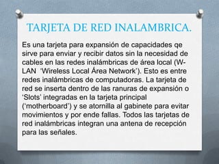 TARJETA DE RED INALAMBRICA.
Es una tarjeta para expansión de capacidades qe
sirve para enviar y recibir datos sin la necesidad de
cables en las redes inalámbricas de área local (W-
LAN „Wireless Local Área Network‟). Esto es entre
redes inalámbricas de computadoras. La tarjeta de
red se inserta dentro de las ranuras de expansión o
„Slots‟ integradas en la tarjeta principal
(„motherboard‟) y se atornilla al gabinete para evitar
movimientos y por ende fallas. Todos las tarjetas de
red inalámbricas integran una antena de recepción
para las señales.
 