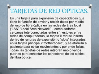 TARJETAS DE RED OPTICAS.
Es una tarjeta para expansión de capacidades que
tiene la función de enviar y recibir datos por medio
del uso de fibra óptica en las redes de área local
(„LAN‟ “Local Área Network” – computadoras
cercanas interconectadas entre si), esto es entre
redes de computadoras, la tarjeta e red se inserta
dentro de ranuras de expansión o “slots” integrados
en la tarjeta principal (“motherboard”) y se atornilla al
gabinete para evitar movimientos y por ende fallas.
Todas las tarjetas de redes integran uno o varios
puertos para conectar los conectores de los cables
de fibra óptica.
 