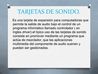 TARJETAS DE SONIDO.
Es una tarjeta de expansión para computadoras que
permite la salida de audio bajo el control de un
programa informático llamado controlador ( en
ingles driver).el típico uso de las tarjetas de sonido
consiste en promover mediante un programa que
actúa de mezclador, que las aplicaciones
multimedia del componente de audio suenen y
puedan ser gestionadas.
 