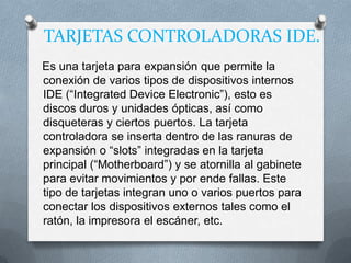TARJETAS CONTROLADORAS IDE.
Es una tarjeta para expansión que permite la
conexión de varios tipos de dispositivos internos
IDE (“Integrated Device Electronic”), esto es
discos duros y unidades ópticas, así como
disqueteras y ciertos puertos. La tarjeta
controladora se inserta dentro de las ranuras de
expansión o “slots” integradas en la tarjeta
principal (“Motherboard”) y se atornilla al gabinete
para evitar movimientos y por ende fallas. Este
tipo de tarjetas integran uno o varios puertos para
conectar los dispositivos externos tales como el
ratón, la impresora el escáner, etc.
 