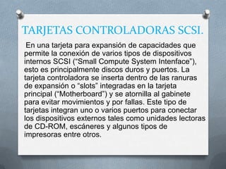 TARJETAS CONTROLADORAS SCSI.
 En una tarjeta para expansión de capacidades que
permite la conexión de varios tipos de dispositivos
internos SCSI (“Small Compute System Intenface”),
esto es principalmente discos duros y puertos. La
tarjeta controladora se inserta dentro de las ranuras
de expansión o “slots” integradas en la tarjeta
principal (“Motherboard”) y se atornilla al gabinete
para evitar movimientos y por fallas. Este tipo de
tarjetas integran uno o varios puertos para conectar
los dispositivos externos tales como unidades lectoras
de CD-ROM, escáneres y algunos tipos de
impresoras entre otros.
 