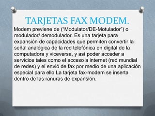 TARJETAS FAX MODEM.
Modem previene de (“Modulator/DE-Motulador”) o
modulador/ demodulador. Es una tarjeta para
expansión de capacidades que permiten convertir la
señal analógica de la red telefónica en digital de la
computadora y viceversa, y así poder acceder a
servicios tales como el acceso a internet (red mundial
de redes) y el envió de fax por medio de una aplicación
especial para ello La tarjeta fax-modem se inserta
dentro de las ranuras de expansión.
 