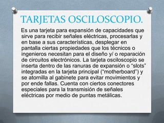TARJETAS OSCILOSCOPIO.
Es una tarjeta para expansión de capacidades que
sirve para recibir señales eléctricas, procesarlas y
en base a sus características, desplegar en
pantalla ciertas propiedades que los técnicos o
ingenieros necesitan para el diseño y/ o reparación
de circuitos electrónicos. La tarjeta osciloscopio se
inserta dentro de las ranuras de expansión o “slots”
integradas en la tarjeta principal (“motherboard”) y
se atornilla al gabinete para evitar movimientos y
por ende fallas. Cuenta con ciertos conectores
especiales para la transmisión de señales
eléctricas por medio de puntas metálicas.
 