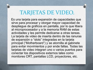 TARJETAS DE VIDEO.
Es una tarjeta para expansión de capacidades que
sirve para procesar y otorgar mayor capacidad de
despliegue de gráficos en pantalla, por lo que libera
al microprocesador y a la memoria RAM de estas
actividades y les permite dedicarse a otras tareas.
La tarjeta de video de inserta dentro de las ranuras
de expansión o “slots” integradas en la tarjeta
principal (“Motherboard”) y se atornilla al gabinete
para evitar movimientos y por ende fallas. Todas las
tarjetas de video integran uno o varios puertos para
conectar los dispositivos externos tales como
monitores CRT, pantallas LCD, proyectores, etc.
 
