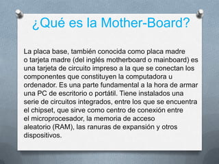 ¿Qué es la Mother-Board?
La placa base, también conocida como placa madre
o tarjeta madre (del inglés motherboard o mainboard) es
una tarjeta de circuito impreso a la que se conectan los
componentes que constituyen la computadora u
ordenador. Es una parte fundamental a la hora de armar
una PC de escritorio o portátil. Tiene instalados una
serie de circuitos integrados, entre los que se encuentra
el chipset, que sirve como centro de conexión entre
el microprocesador, la memoria de acceso
aleatorio (RAM), las ranuras de expansión y otros
dispositivos.
 
