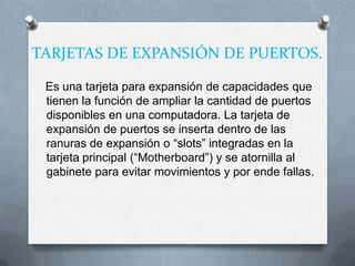 TARJETAS DE EXPANSIÓN DE PUERTOS.

 Es una tarjeta para expansión de capacidades que
 tienen la función de ampliar la cantidad de puertos
 disponibles en una computadora. La tarjeta de
 expansión de puertos se inserta dentro de las
 ranuras de expansión o “slots” integradas en la
 tarjeta principal (“Motherboard”) y se atornilla al
 gabinete para evitar movimientos y por ende fallas.
 