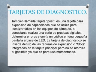 TARJETAS DE DIAGNOSTICO.
También llamada tarjeta “post”, es una tarjeta para
expansión de capacidades que se utiliza para
localizar fallas en los equipos de cómputo, al
conectarse realiza una serie de pruebas digitales,
determina errores y envía un código en una pequeña
pantalla a base de LED. La tarjeta de diagnóstico se
inserta dentro de las ranuras de expansión o “Slots”
integradas en la tarjeta principal pero no se atornilla
al gabinete ya que es para uso momentáneo.
 
