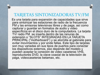 TARJETAS SINTONIZADORAS TV/FM
Es una tarjeta para expansión de capacidades que sirve
para sintonizar las estaciones de radio de la frecuencia
FM y las emisoras televisivas libres y de paga, así como
capturar y guardar en formatos de audio y video
específicos en el disco duro de la computadora. La tarjeta
TV/ radio FM se inserta dentro de las ranuras de
extensión o “SLOTS” INTEGRADAS EN LA TARJETA
PRINCIPAL (“motherboard”) y se atornilla al gabinete para
evitar movimientos y por ende fallas. Este tipo de tarjetas
son muy variadas en sus tipos de puertos para conectar
los dispositivos externos, eso depende del modelo y
pueden aceptar la conexión de video caseteras VHS,
reproductores DVD, la clave coaxial de la televisión de
paga, videocaseteras betamax, etc.
 