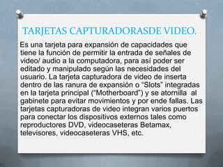 TARJETAS CAPTURADORASDE VIDEO.
Es una tarjeta para expansión de capacidades que
tiene la función de permitir la entrada de señales de
video/ audio a la computadora, para así poder ser
editado y manipulado según las necesidades del
usuario. La tarjeta capturadora de video de inserta
dentro de las ranura de expansión o “Slots” integradas
en la tarjeta principal (“Motherboard”) y se atornilla al
gabinete para evitar movimientos y por ende fallas. Las
tarjetas capturadoras de video integran varios puertos
para conectar los dispositivos externos tales como
reproductores DVD, videocaseteras Betamax,
televisores, videocaseteras VHS, etc.
 
