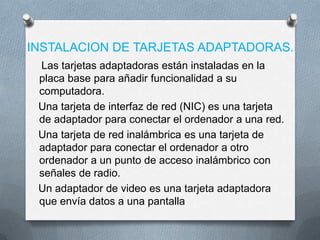 INSTALACION DE TARJETAS ADAPTADORAS.
 Las tarjetas adaptadoras están instaladas en la
 placa base para añadir funcionalidad a su
 computadora.
 Una tarjeta de interfaz de red (NIC) es una tarjeta
 de adaptador para conectar el ordenador a una red.
 Una tarjeta de red inalámbrica es una tarjeta de
 adaptador para conectar el ordenador a otro
 ordenador a un punto de acceso inalámbrico con
 señales de radio.
 Un adaptador de video es una tarjeta adaptadora
 que envía datos a una pantalla
 