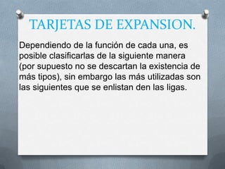 TARJETAS DE EXPANSION.
Dependiendo de la función de cada una, es
posible clasificarlas de la siguiente manera
(por supuesto no se descartan la existencia de
más tipos), sin embargo las más utilizadas son
las siguientes que se enlistan den las ligas.
 